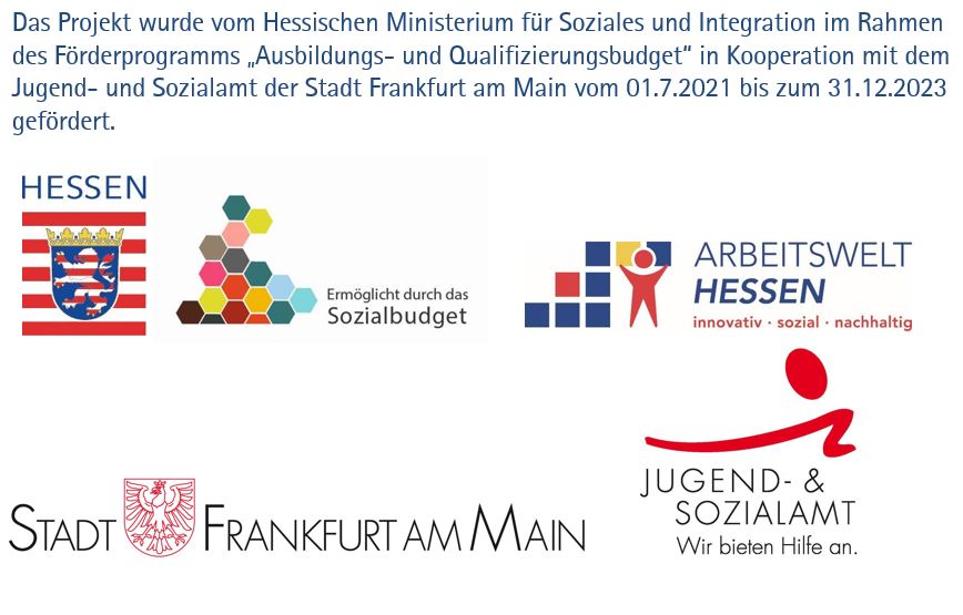Das Projekt wurde vom Hessischen Ministerium für Soziales und Integration im Rahmen des Förderprogramms „Ausbildungs- und Qualifizierungsbudget“ in Kooperation mit dem Jugend- und Sozialamt der Stadt Frankfurt am Main vom 01.7.2021 bis zum 31.12.2023 gefördert.